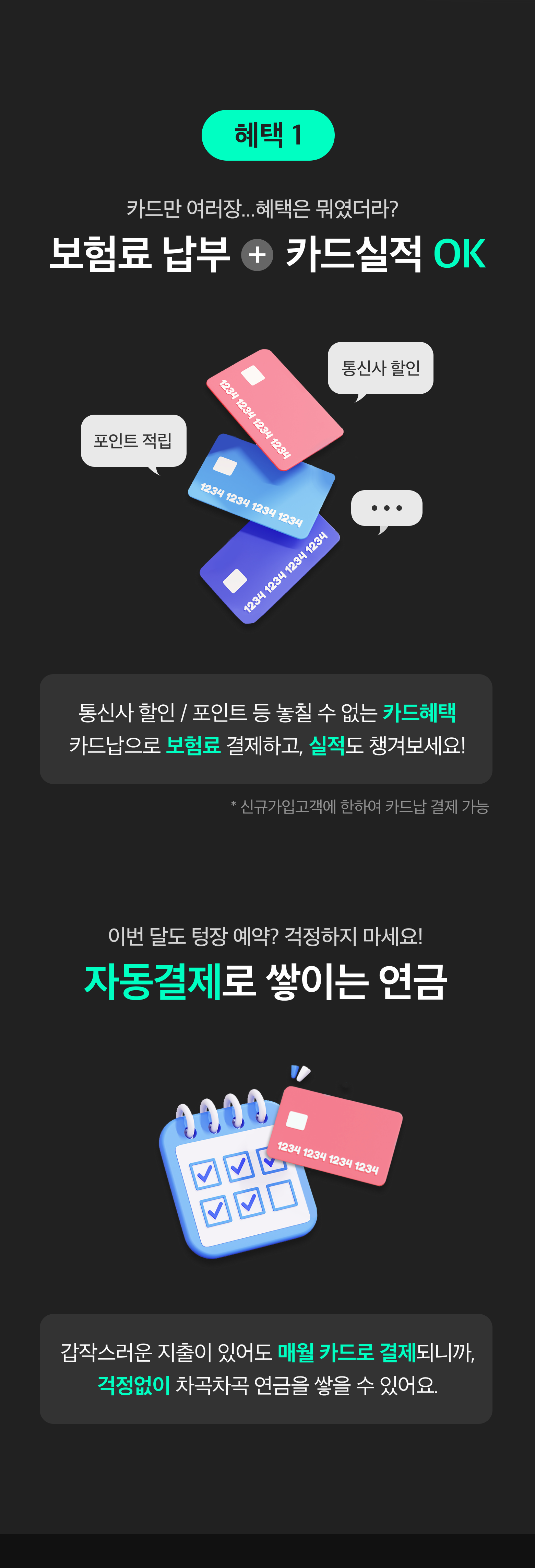 혜택1 카드만 여러장...혜택은 뭐였더라? 보험료납부+카드실적OK 통신사 할인/포인트 등 놓칠 수 없는 카드혜택 카드납으로 보험료 결제하고, 실적도 챙겨보세요! *신규가입고객에 한하여 카드납 결제 가능. 
		이번달도 텅장 예약? 걱정하지 마세요! 자동결제로 쌓이는 연금. 갑잡스러운 지출이 있어도 매월 카드로 결제되니까, 걱정없이 차곡차곡 연금을 쌓을 수 있어요.