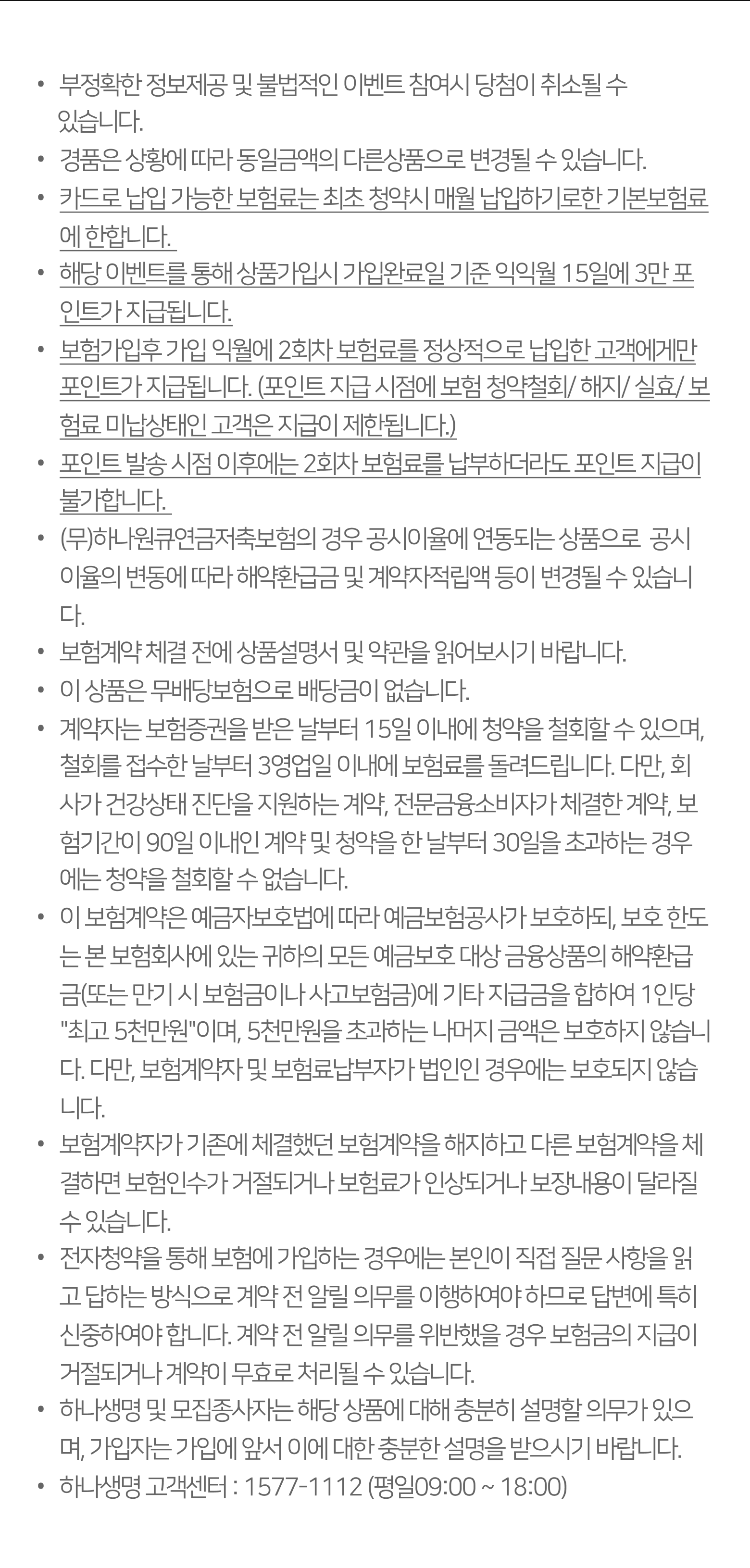 
		-부정확한 정보제공 및 불법적인 이벤트 참여시 당첨이 취소될 수 있습니다.
		-경품은 상황에 따라 동일금액의 다른상품으로 변경될 수 있습니다.
		-(무)하나원큐연금저축보험의 경우 변동금리형 연금저축보험으로 공시이율의 변동에 따라 해지환급금 및 적립액 등이 변경될 수 있습니다.
		-보험계약 체결 전에 상품설명서 및 약관을 읽어보시기 바랍니다.
		-이 상품은 무배당보험으로 배당금이 없습니다.
		-계약자는 보험증권을 받은 날부터 15일 이내에 청약을 철회할 수 있으며, 철회를 접수한 날부터 3영업일 이내에 보험료를 돌려드립니다. 다만, 회사가 건강상태 진단을 지원하는 계약, 전문금융소비자가 체결한 계약, 보험기간이 90일 이내인 계약 및 청약을 한 날부터 30일을 초과하는 경우에는 청약을 철회할 수 없습니다.
		피보험자가 고의로 자신을 해친 경우, 보험수익자가 고의로 피보험자를 해친 경우, 계약자가 고의로 피보험자를 해친 경우 또는 피보험자가 2년 이내 자살시, 회사는 보험금을 지급하지 않습니다.
		-이 보험계약은 예금자보호법에 따라 예금보험공사가 보호하되, 보호 한도는 본 보험회사에 있는 귀하의 모든 예금보호 대상 금융상품의 해지환급금(또는 만기 시 보험금이나 사고보험금)에 기타 지급금을 합하여 1인당 '최고 5천만원'이며, 5천만원을 초과하는 나머지 금액은 보호하지 않습니다. 다만, 보험계약의 계약자 및 납부자가 법인인 경우에는 보호되지 않습니다. 
		보험계약자가 기존에 체결했던 보험계약을 해지하고 다른 보험계약을 체결하면 보험인수가 거절되거나 보험료가 인상되거나 보장내용이 달라질 수 있습니다.
		-전자청약을 통해 보험에 가입하는 경우에는 본인이 직접 질문 사항을 읽고 답하는 방식으로 계약 전 알릴 의무를 이행하여야 하므로 답변에 특히 신중하여야 합니다. 계약 전 알릴 의무를 위반했을 경우 보험금의 지급이 거절되거나 계약이 무효로 처리될 수 있습니다. 
		-하나생명 및 모집종사자는 해당 상품에 대해 충분히 설명할 의무가 있으며, 가입자는 가입에 앞서 이에 대한 충분한 설명을 받으시기 바랍니다. 
		-하나생명 고객센터 : 1577-1112 (평일09:00 ~ 18:00)