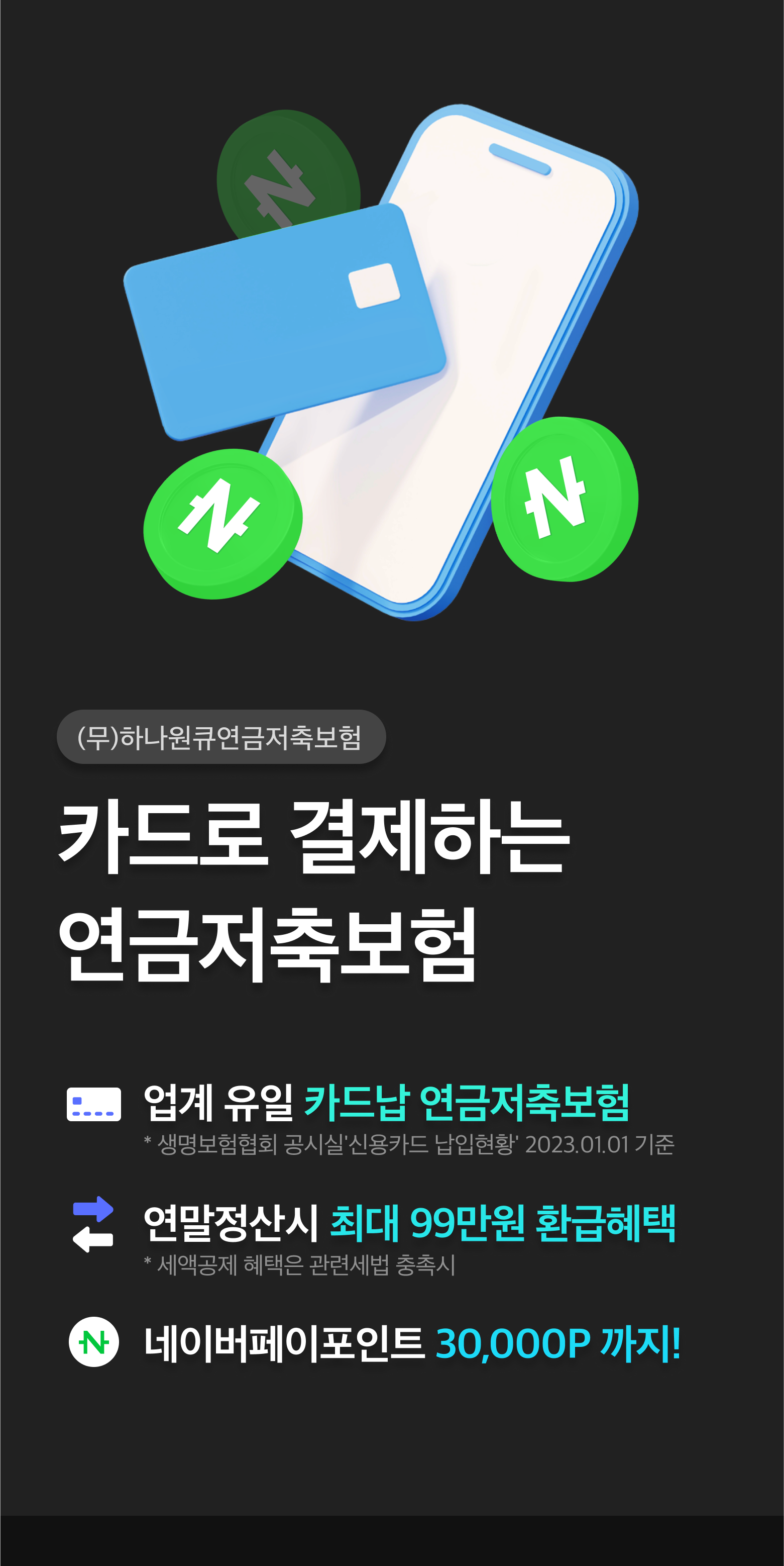 (무)하나원큐연금저축보험. 카드로 결제하는 연금저축보험. 업계최초 카드납 연금저축보험. 연말정상시 최대 66만원 환급혜택 *세액공제 혜택은 관련세법 충족시. 네이버페이포인트 30,000P까지!