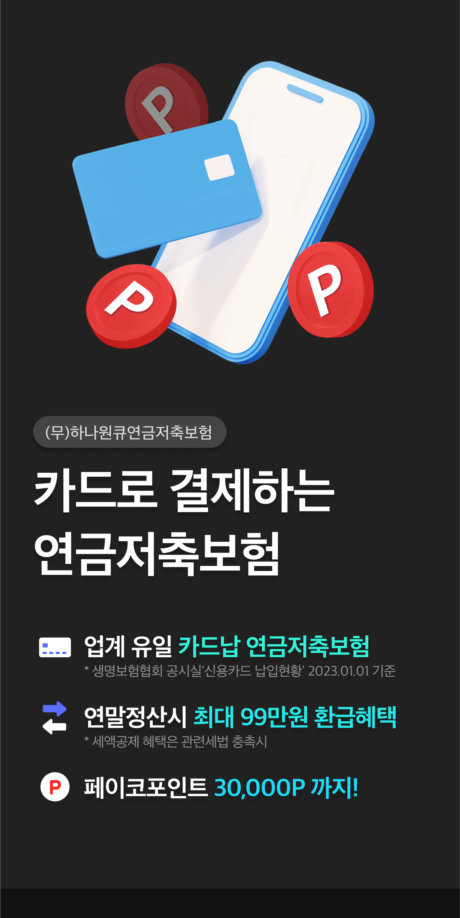 (무)하나원큐연금저축보험. 카드로 결제하는 연금저축보험. 업계최초 카드납 연금저축보험. 연말정상시 최대 66만원 환급혜택 *세액공제 혜택은 관련세법 충족시. 네이버페이포인트 30,000P까지!